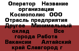 Оператор › Название организации ­ Космополис, ООО › Отрасль предприятия ­ Другое › Минимальный оклад ­ 25 000 - Все города Работа » Вакансии   . Алтайский край,Славгород г.